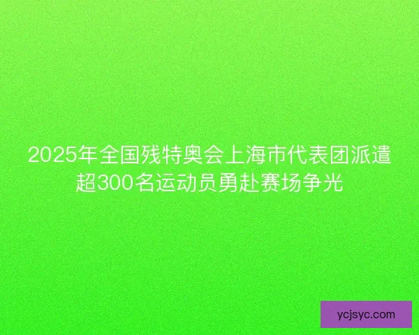 2025年全国残特奥会上海市代表团派遣超300名运动员勇赴赛场争光