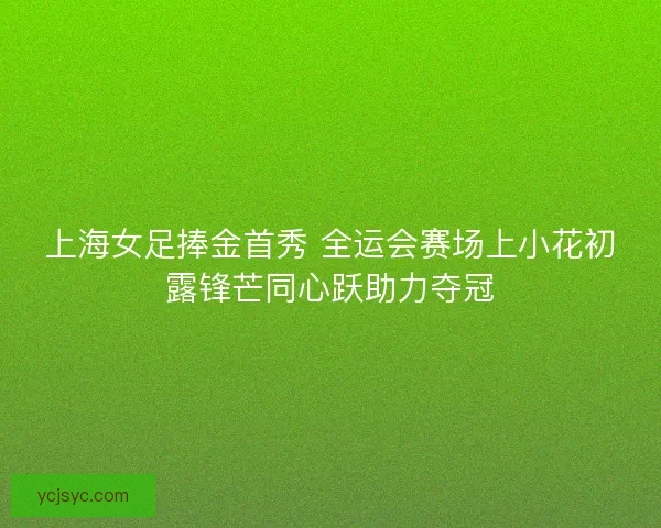 上海女足捧金首秀 全运会赛场上小花初露锋芒同心跃助力夺冠