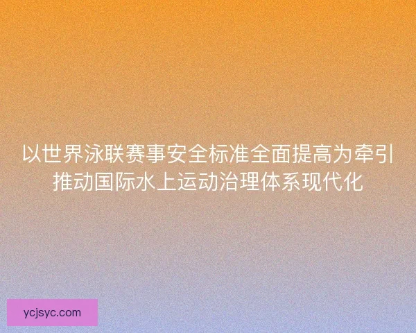 以世界泳联赛事安全标准全面提高为牵引推动国际水上运动治理体系现代化