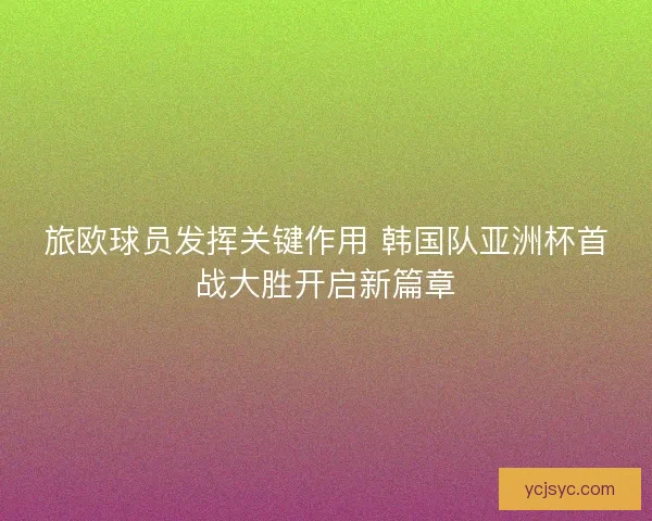 旅欧球员发挥关键作用 韩国队亚洲杯首战大胜开启新篇章